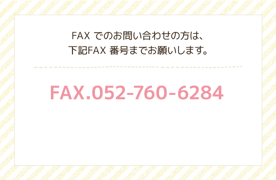 FAXでのお問い合わせの方は、下記FAX番号までお願いします。FAX.052-760-6284